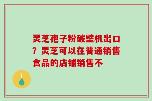 灵芝孢子粉破壁机出口?灵芝可以在普通销售食品的店铺销售不 灵芝孢子粉破壁机出口?灵芝可以在普通销售食品的店铺销售不