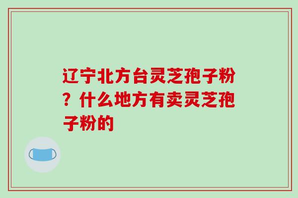辽宁北方台灵芝孢子粉?什么地方有卖灵芝孢子粉的 辽宁北方台灵芝孢子粉?什么地方有卖灵芝孢子粉的