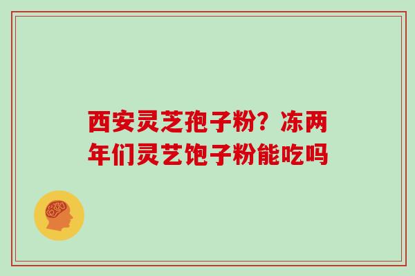 西安灵芝孢子粉？冻两年们灵艺饱子粉能吃吗