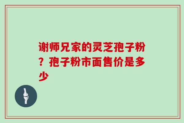 谢师兄家的灵芝孢子粉?孢子粉市面售价是多少 谢师兄家的灵芝孢子粉?孢子粉市面售价是多少