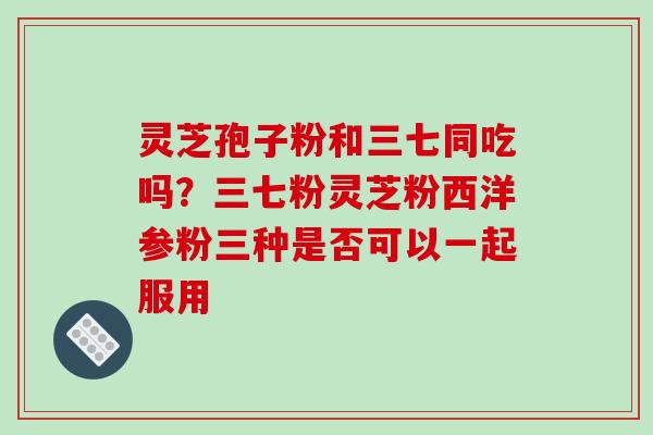 灵芝孢子粉和三七同吃吗?三七粉灵芝粉西洋参粉三种是否可以一起服用 灵芝孢子粉和三七同吃吗?三七粉灵芝粉西洋参粉三种是否可以一起服用