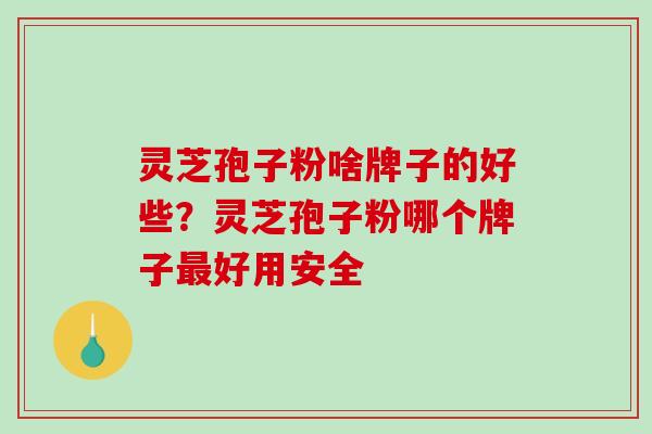 灵芝孢子粉啥牌子的好些？灵芝孢子粉哪个牌子好用安全