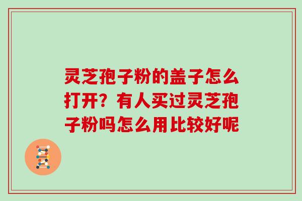 灵芝孢子粉的盖子怎么打开?有人买过灵芝孢子粉吗怎么用比较好呢 灵芝孢子粉的盖子怎么打开?有人买过灵芝孢子粉吗怎么用比较好呢