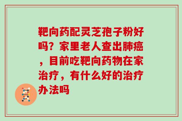 靶向药配灵芝孢子粉好吗？家里老人查出，目前吃靶向在家，有什么好的办法吗