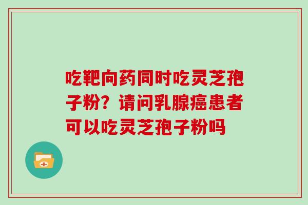 吃靶向药同时吃灵芝孢子粉？请问乳腺患者可以吃灵芝孢子粉吗