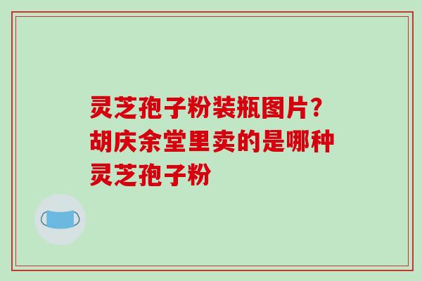 灵芝孢子粉装瓶图片?胡庆余堂里卖的是哪种灵芝孢子粉 灵芝孢子粉装瓶图片?胡庆余堂里卖的是哪种灵芝孢子粉