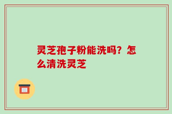 灵芝孢子粉能洗吗？怎么清洗灵芝