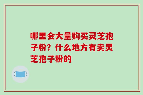 哪里会大量购买灵芝孢子粉?什么地方有卖灵芝孢子粉的 哪里会大量购买灵芝孢子粉?什么地方有卖灵芝孢子粉的