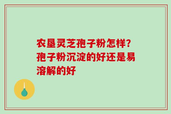 农垦灵芝孢子粉怎样？孢子粉沉淀的好还是易溶解的好