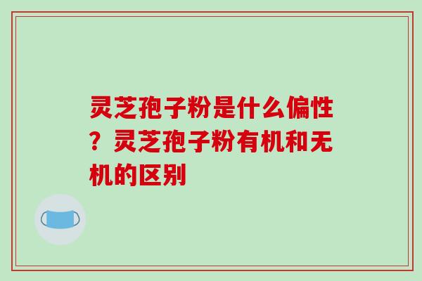 灵芝孢子粉是什么偏性？灵芝孢子粉有机和无机的区别