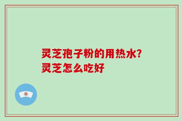 灵芝孢子粉的用热水?灵芝怎么吃好 灵芝孢子粉的用热水?灵芝怎么吃好