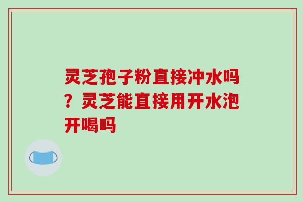 灵芝孢子粉直接冲水吗？灵芝能直接用开水泡开喝吗