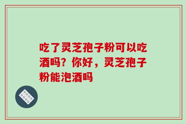 吃了灵芝孢子粉可以吃酒吗?你好,灵芝孢子粉能泡酒吗 吃了灵芝孢子粉可以吃酒吗?你好,灵芝孢子粉能泡酒吗