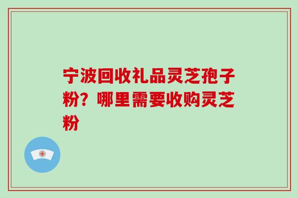 宁波回收礼品灵芝孢子粉？哪里需要收购灵芝粉