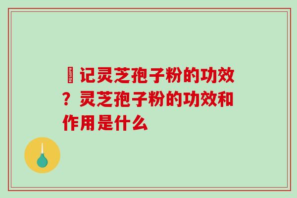 哖记灵芝孢子粉的功效?灵芝孢子粉的功效和作用是什么 哖记灵芝孢子粉的功效?灵芝孢子粉的功效和作用是什么