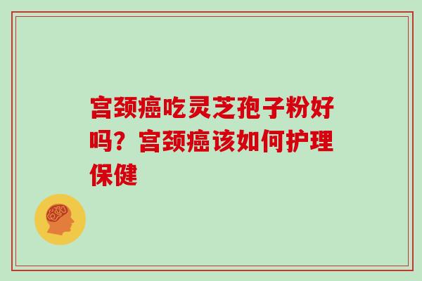宫颈吃灵芝孢子粉好吗?宫颈该如何护理保健 宫颈吃灵芝孢子粉好吗?宫颈该如何护理保健