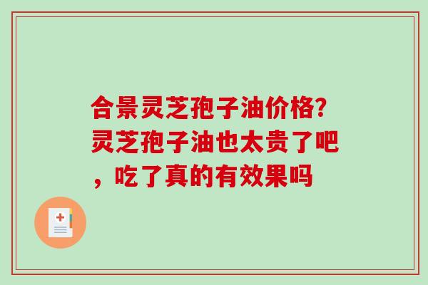 合景灵芝孢子油价格？灵芝孢子油也太贵了吧，吃了真的有效果吗