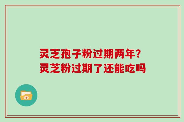 灵芝孢子粉过期两年？灵芝粉过期了还能吃吗