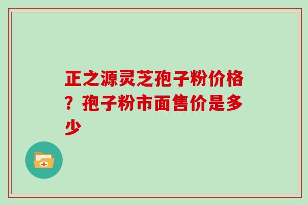 正之源灵芝孢子粉价格？孢子粉市面售价是多少