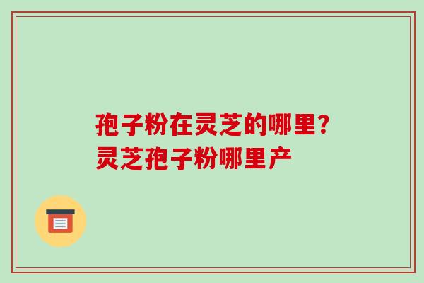 孢子粉在灵芝的哪里?灵芝孢子粉哪里产 孢子粉在灵芝的哪里?灵芝孢子粉哪里产