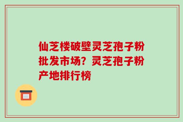 仙芝楼破壁灵芝孢子粉批发市场？灵芝孢子粉产地排行榜