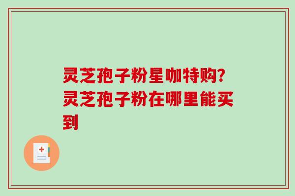灵芝孢子粉星咖特购?灵芝孢子粉在哪里能买到 灵芝孢子粉星咖特购?灵芝孢子粉在哪里能买到