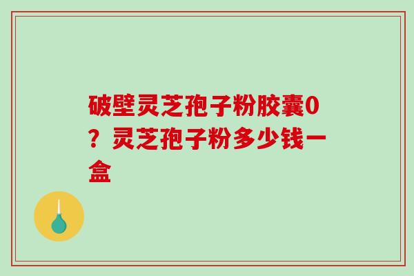 破壁灵芝孢子粉胶囊0？灵芝孢子粉多少钱一盒
