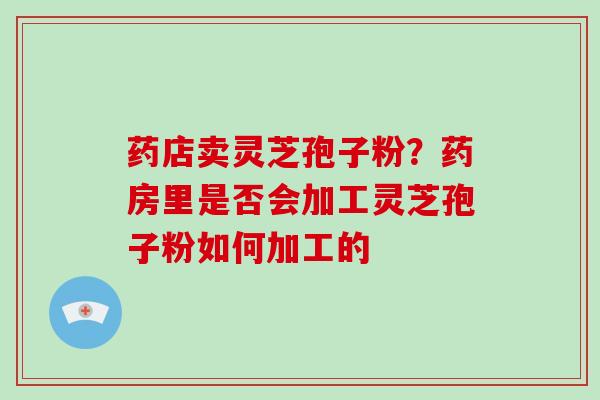 药店卖灵芝孢子粉?药房里是否会加工灵芝孢子粉如何加工的 药店卖灵芝孢子粉?药房里是否会加工灵芝孢子粉如何加工的