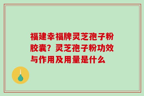 福建幸福牌灵芝孢子粉胶囊？灵芝孢子粉功效与作用及用量是什么