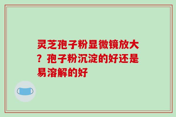 灵芝孢子粉显微镜放大？孢子粉沉淀的好还是易溶解的好