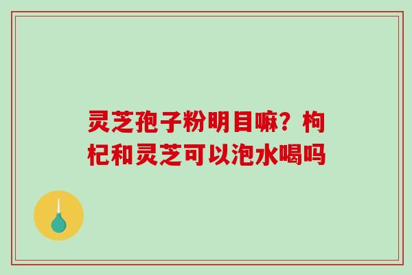 灵芝孢子粉明目嘛?枸杞和灵芝可以泡水喝吗 灵芝孢子粉明目嘛?枸杞和灵芝可以泡水喝吗