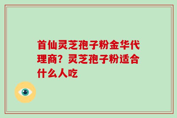 首仙灵芝孢子粉金华代理商?灵芝孢子粉适合什么人吃 首仙灵芝孢子粉金华代理商?灵芝孢子粉适合什么人吃