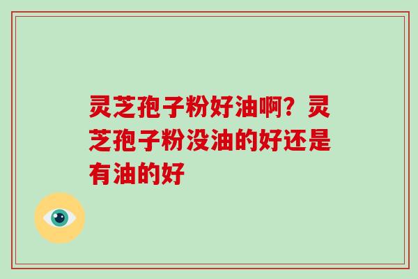 灵芝孢子粉好油啊?灵芝孢子粉没油的好还是有油的好 灵芝孢子粉好油啊?灵芝孢子粉没油的好还是有油的好