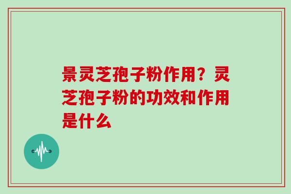 景灵芝孢子粉作用?灵芝孢子粉的功效和作用是什么 景灵芝孢子粉作用?灵芝孢子粉的功效和作用是什么