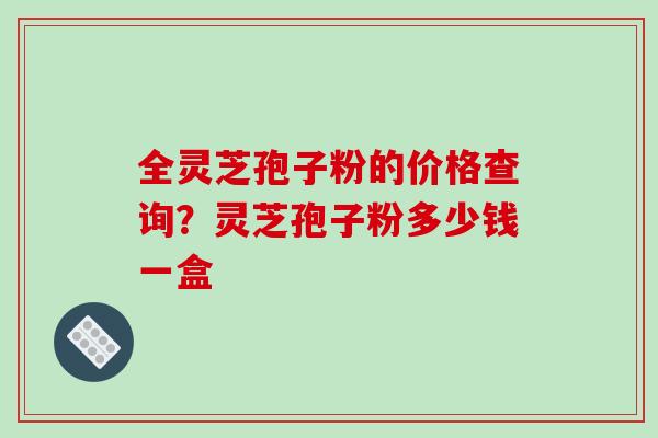 全灵芝孢子粉的价格查询?灵芝孢子粉多少钱一盒 全灵芝孢子粉的价格查询?灵芝孢子粉多少钱一盒