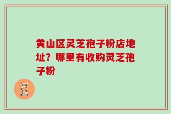 黄山区灵芝孢子粉店地址？哪里有收购灵芝孢子粉