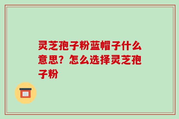 灵芝孢子粉蓝帽子什么意思?怎么选择灵芝孢子粉 灵芝孢子粉蓝帽子什么意思?怎么选择灵芝孢子粉