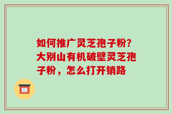如何推广灵芝孢子粉?大别山有机破壁灵芝孢子粉,怎么打开销路 如何推广灵芝孢子粉?大别山有机破壁灵芝孢子粉,怎么打开销路