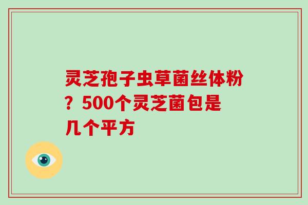 灵芝孢子虫草菌丝体粉？500个灵芝菌包是几个平方