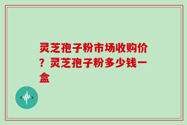 灵芝孢子粉市场收购价?灵芝孢子粉多少钱一盒 灵芝孢子粉市场收购价?灵芝孢子粉多少钱一盒