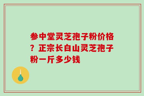 参中堂灵芝孢子粉价格?正宗长白山灵芝孢子粉一斤多少钱 参中堂灵芝孢子粉价格?正宗长白山灵芝孢子粉一斤多少钱