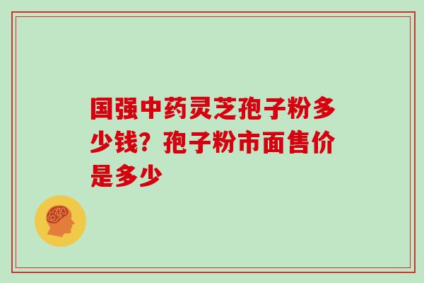 国强灵芝孢子粉多少钱?孢子粉市面售价是多少 国强灵芝孢子粉多少钱?孢子粉市面售价是多少