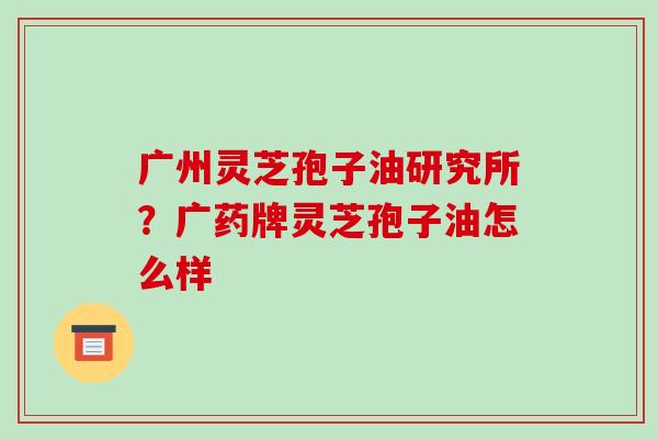 广州灵芝孢子油研究所？广药牌灵芝孢子油怎么样