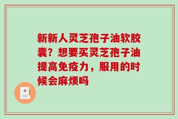 新新人灵芝孢子油软胶囊?想要买灵芝孢子油提高免疫力,服用的时候会麻烦吗 新新人灵芝孢子油软胶囊?想要买灵芝孢子油提高免疫力,服用的时候会麻烦吗