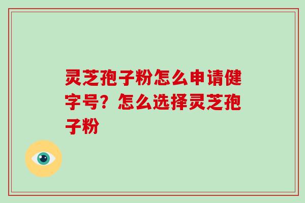 灵芝孢子粉怎么申请健字号?怎么选择灵芝孢子粉 灵芝孢子粉怎么申请健字号?怎么选择灵芝孢子粉