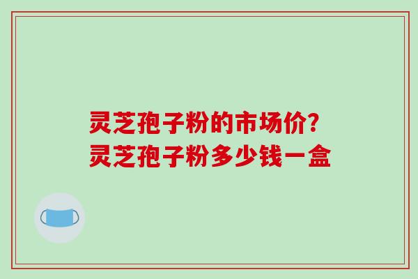 灵芝孢子粉的市场价?灵芝孢子粉多少钱一盒 灵芝孢子粉的市场价?灵芝孢子粉多少钱一盒