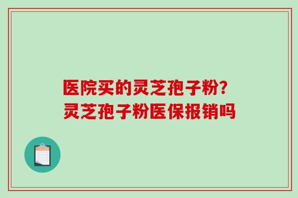 医院买的灵芝孢子粉?灵芝孢子粉医保报销吗 医院买的灵芝孢子粉?灵芝孢子粉医保报销吗