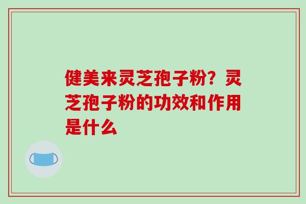 健美来灵芝孢子粉?灵芝孢子粉的功效和作用是什么 健美来灵芝孢子粉?灵芝孢子粉的功效和作用是什么