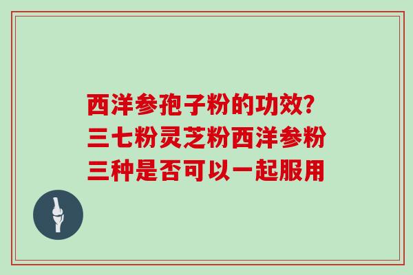 西洋参孢子粉的功效?三七粉灵芝粉西洋参粉三种是否可以一起服用 西洋参孢子粉的功效?三七粉灵芝粉西洋参粉三种是否可以一起服用