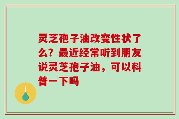 灵芝孢子油改变性状了么?近经常听到朋友说灵芝孢子油,可以科普一下吗 灵芝孢子油改变性状了么?近经常听到朋友说灵芝孢子油,可以科普一下吗